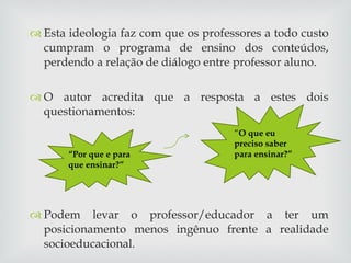 Esta ideologia faz com que os professores a todo custo cumpram o programa de ensino dos conteúdos, perdendo a relação de diálogo entre professor aluno. O autor acredita que a resposta a estes dois questionamentos:  Podem levar o professor/educador a ter um posicionamento menos ingênuo frente a realidade socioeducacional. “ O que eu preciso saber para ensinar?” “ Por que e para que ensinar?” 