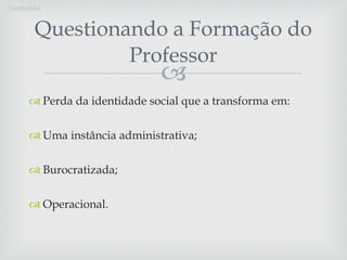 Questionando a Formação do Professor Perda da identidade social que a transforma em: Uma instância administrativa; Burocratizada; Operacional. Samanta 
