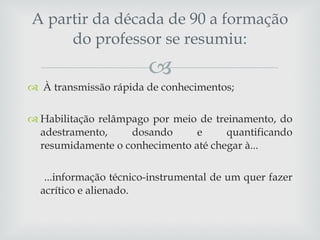À transmissão rápida de conhecimentos; Habilitação relâmpago por meio de treinamento, do adestramento, dosando e quantificando resumidamente o conhecimento até chegar à... ...informação técnico-instrumental de um quer fazer acrítico e alienado.  A partir da década de 90 a formação do professor se resumiu: 