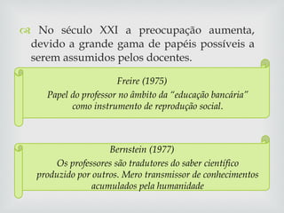 No século XXI a preocupação aumenta, devido a grande gama de papéis possíveis a serem assumidos pelos docentes. Freire (1975) Papel do professor no âmbito da “educação bancária” como instrumento de reprodução social . Bernstein (1977) Os professores são tradutores do saber científico produzido por outros. Mero transmissor de conhecimentos acumulados pela humanidade 