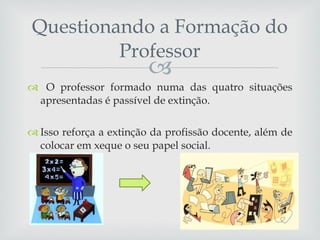 Questionando a Formação do Professor O professor formado numa das quatro situações apresentadas é passível de extinção.  Isso reforça a extinção da profissão docente, além de colocar em xeque o seu papel social. 
