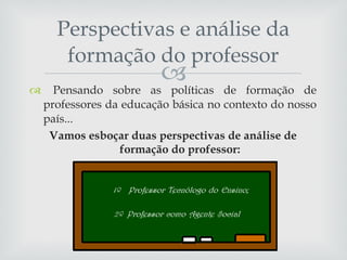 Pensando sobre as políticas de formação de professores da educação básica no contexto do nosso país... Vamos esboçar duas perspectivas de análise de formação do professor: Perspectivas e análise da formação do professor 