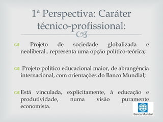 Projeto de sociedade globalizada e neoliberal...representa uma opção político-teórica; Projeto político educacional maior, de abrangência internacional, com orientações do Banco Mundial; Está vinculada, explicitamente, à educação e produtividade, numa visão puramente economista. 1ª Perspectiva: Caráter técnico-profissional: 