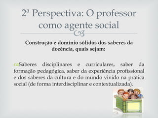 Construção e domínio sólidos dos saberes da docência, quais sejam:  Saberes disciplinares e curriculares, saber da formação pedagógica, saber da experiência profissional e dos saberes da cultura e do mundo vivido na prática social (de forma interdisciplinar e contextualizada). 2ª Perspectiva: O professor como agente social 