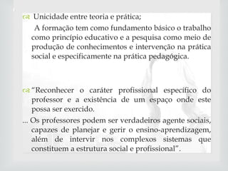 Unicidade entre teoria e prática; A formação tem como fundamento básico o trabalho como princípio educativo e a pesquisa como meio de produção de conhecimentos e intervenção na prática social e especificamente na prática pedagógica. “ Reconhecer o caráter profissional específico do professor e a existência de um espaço onde este possa ser exercido. ... Os professores podem ser verdadeiros agente sociais, capazes de planejar e gerir o ensino-aprendizagem, além de intervir nos complexos sistemas que constituem a estrutura social e profissional”. 