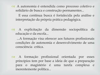 A autonomia é entendida como processo coletivo e solidário de busca e construção permanentes... E essa contínua busca é fortalecida pela análise e interpretação da própria prática pedagógica. A explicitação da dimensão sociopolítica da educação e da escola... ...A formação visa oferecer aos futuros profissionais condições de autonomia e desenvolvimento de uma consciência  crítica. A formação profissional orientada por esses princípios tem por base a ideia de que a preparação para o magistério é uma tarefa complexa e inerentemente política... 