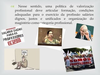 Nesse sentido, uma política de valorização profissional deve articular formação, condições adequadas para o exercício da profissão salários dignos, justos e unificados e organização do magistério como categoria profissional. 