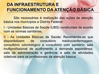 DA INFRAESTRUTURA E
  FUNCIONAMENTO DA ATENÇÃO BÁSICA
      São necessárias à realização das ações de atenção
básica nos municípios e Distrito Federal:
I - Unidades Básicas de Saúde (UBS) construídas de acordo
com as normas sanitárias;
II - As Unidades Básicas de Saúde: Recomenda-se que
disponibilizem     de     consultório   médico/enfermagem;
consultório odontológico e consultório com sanitário; sala
multiprofissional de acolhimento à demanda espontânea;
sala de administração e gerência; e sala de atividades
coletivas para os profissionais da atenção básica;
 