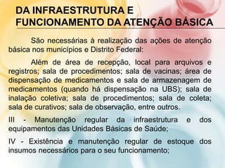 DA INFRAESTRUTURA E
  FUNCIONAMENTO DA ATENÇÃO BÁSICA
      São necessárias à realização das ações de atenção
básica nos municípios e Distrito Federal:
       Além de área de recepção, local para arquivos e
registros; sala de procedimentos; sala de vacinas; área de
dispensação de medicamentos e sala de armazenagem de
medicamentos (quando há dispensação na UBS); sala de
inalação coletiva; sala de procedimentos; sala de coleta;
sala de curativos; sala de observação, entre outros.
III - Manutenção regular da infraestrutura        e   dos
equipamentos das Unidades Básicas de Saúde;
IV - Existência e manutenção regular de estoque dos
insumos necessários para o seu funcionamento;
 