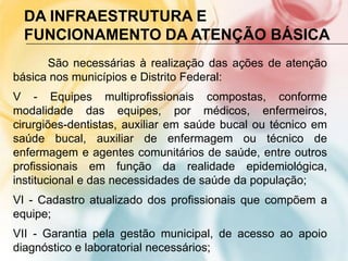 DA INFRAESTRUTURA E
  FUNCIONAMENTO DA ATENÇÃO BÁSICA
      São necessárias à realização das ações de atenção
básica nos municípios e Distrito Federal:
V - Equipes multiprofissionais compostas, conforme
modalidade das equipes, por médicos, enfermeiros,
cirurgiões-dentistas, auxiliar em saúde bucal ou técnico em
saúde bucal, auxiliar de enfermagem ou técnico de
enfermagem e agentes comunitários de saúde, entre outros
profissionais em função da realidade epidemiológica,
institucional e das necessidades de saúde da população;
VI - Cadastro atualizado dos profissionais que compõem a
equipe;
VII - Garantia pela gestão municipal, de acesso ao apoio
diagnóstico e laboratorial necessários;
 