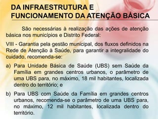 DA INFRAESTRUTURA E
  FUNCIONAMENTO DA ATENÇÃO BÁSICA
      São necessárias à realização das ações de atenção
básica nos municípios e Distrito Federal:
VIII - Garantia pela gestão municipal, dos fluxos definidos na
Rede de Atenção à Saúde, para garantir a integralidade do
cuidado, recomenda-se:
a) Para Unidade Básica de Saúde (UBS) sem Saúde da
   Família em grandes centros urbanos, o parâmetro de
   uma UBS para, no máximo, 18 mil habitantes, localizada
   dentro do território; e
b) Para UBS com Saúde da Família em grandes centros
   urbanos, recomenda-se o parâmetro de uma UBS para,
   no máximo, 12 mil habitantes, localizada dentro do
   território.
 