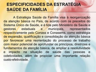 ESPECIFICIDADES DA ESTRATÉGIA
  SAÚDE DA FAMÍLIA
        A Estratégia Saúde da Família visa à reorganização
da atenção básica no País, de acordo com os preceitos do
Sistema Único de Saúde, e é tida pelo Ministério da Saúde e
gestores     estaduais    e   municipais,    representados
respectivamente pelo Conass e Conasems, como estratégia
de expansão, qualificação e consolidação da atenção básica
por favorecer uma reorientação do processo de trabalho
com maior potencial de aprofundar os princípios, diretrizes e
fundamentos da atenção básica, de ampliar a resolutividade
e impacto na situação de saúde das pessoas e
coletividades, além de propiciar uma importante relação
custo-efetividade.
 