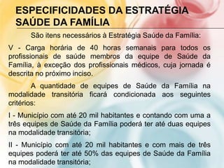 ESPECIFICIDADES DA ESTRATÉGIA
  SAÚDE DA FAMÍLIA
      São itens necessários à Estratégia Saúde da Família:
V - Carga horária de 40 horas semanais para todos os
profissionais de saúde membros da equipe de Saúde da
Família, à exceção dos profissionais médicos, cuja jornada é
descrita no próximo inciso.
        A quantidade de equipes de Saúde da Família na
modalidade transitória ficará condicionada aos seguintes
critérios:
I - Município com até 20 mil habitantes e contando com uma a
três equipes de Saúde da Família poderá ter até duas equipes
na modalidade transitória;
II - Município com até 20 mil habitantes e com mais de três
equipes poderá ter até 50% das equipes de Saúde da Família
na modalidade transitória;
 