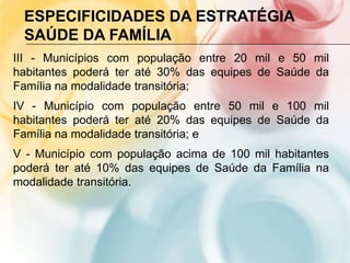 ESPECIFICIDADES DA ESTRATÉGIA
 SAÚDE DA FAMÍLIA
III - Municípios com população entre 20 mil e 50 mil
habitantes poderá ter até 30% das equipes de Saúde da
Família na modalidade transitória;
IV - Município com população entre 50 mil e 100 mil
habitantes poderá ter até 20% das equipes de Saúde da
Família na modalidade transitória; e
V - Município com população acima de 100 mil habitantes
poderá ter até 10% das equipes de Saúde da Família na
modalidade transitória.
 