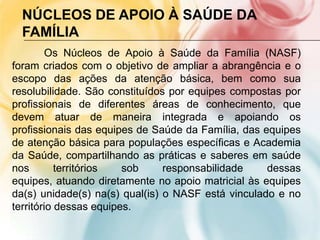 NÚCLEOS DE APOIO À SAÚDE DA
  FAMÍLIA
        Os Núcleos de Apoio à Saúde da Família (NASF)
foram criados com o objetivo de ampliar a abrangência e o
escopo das ações da atenção básica, bem como sua
resolubilidade. São constituídos por equipes compostas por
profissionais de diferentes áreas de conhecimento, que
devem atuar de maneira integrada e apoiando os
profissionais das equipes de Saúde da Família, das equipes
de atenção básica para populações específicas e Academia
da Saúde, compartilhando as práticas e saberes em saúde
nos        territórios  sob     responsabilidade    dessas
equipes, atuando diretamente no apoio matricial às equipes
da(s) unidade(s) na(s) qual(is) o NASF está vinculado e no
território dessas equipes.
 