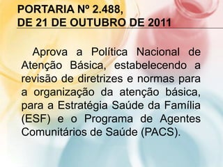 PORTARIA Nº 2.488,
DE 21 DE OUTUBRO DE 2011

  Aprova a Política Nacional de
Atenção Básica, estabelecendo a
revisão de diretrizes e normas para
a organização da atenção básica,
para a Estratégia Saúde da Família
(ESF) e o Programa de Agentes
Comunitários de Saúde (PACS).
 