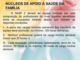 NÚCLEOS DE APOIO À SAÚDE DA
  FAMÍLIA
      O NASF 2 deverá ter equipe formada por uma
composição de profissionais de nível superior escolhidos
entre as ocupações listadas abaixo que reúnam as
seguintes condições:
I - A soma das cargas horárias semanais dos membros da
equipe deve acumular, no mínimo, 120 horas semanais;
II - Nenhum profissional poderá ter carga horária semanal
menor que 20 horas; e
III - Cada ocupação, considerada isoladamente, deve ter, no
mínimo, 20 horas e, no máximo, 40 horas de carga horária
semanal.
 