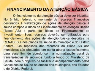 FINANCIAMENTO DA ATENÇÃO BÁSICA
       O financiamento da atenção básica deve ser tripartite.
No âmbito federal, o montante de recursos financeiros
destinados à viabilização de ações de atenção básica à
saúde compõe o Bloco de Financiamento de Atenção Básica
(Bloco AB) e parte do Bloco de Financiamento de
Investimento. Seus recursos deverão ser utilizados para
financiamento das ações de atenção básica descritas na
RENASES e nos planos de saúde do município e do Distrito
Federal. Os repasses dos recursos do Bloco AB aos
municípios são efetuados em conta aberta especificamente
para esse fim, de acordo com a normatização geral de
transferências de recursos fundo a fundo do Ministério da
Saúde, com o objetivo de facilitar o acompanhamento pelos
Conselhos de Saúde no âmbito dos municípios, dos Estados
e do Distrito Federal.
 