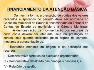 FINANCIAMENTO DA ATENÇÃO BÁSICA
       Da mesma forma, a prestação de contas dos valores
recebidos e aplicados no período deve ser aprovada no
Conselho Municipal de Saúde e encaminhada ao Tribunal de
Contas do Estado ou município e à Câmara Municipal.
      A demonstração da movimentação dos recursos de
cada conta deverá ser efetuada, seja na prestação de
contas, seja quando solicitada pelos órgãos de controle,
mediante a apresentação de:
I - Relatórios mensais da origem e da aplicação dos
recursos;
II - Demonstrativo sintético de execução orçamentária;
III - Demonstrativo detalhado das principais despesas; e
IV - Relatório de gestão.
 