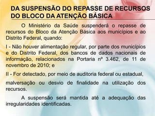 DA SUSPENSÃO DO REPASSE DE RECURSOS
  DO BLOCO DA ATENÇÃO BÁSICA
        O Ministério da Saúde suspenderá o repasse de
recursos do Bloco da Atenção Básica aos municípios e ao
Distrito Federal, quando:
I - Não houver alimentação regular, por parte dos municípios
e do Distrito Federal, dos bancos de dados nacionais de
informação, relacionados na Portaria nº 3.462, de 11 de
novembro de 2010; e
II - For detectado, por meio de auditoria federal ou estadual,
malversação ou desvio de finalidade na utilização dos
recursos.
       A suspensão será mantida até a adequação das
irregularidades identificadas.
 