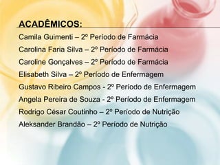 ACADÊMICOS:
Camila Guimenti – 2º Período de Farmácia
Carolina Faria Silva – 2º Período de Farmácia
Caroline Gonçalves – 2º Período de Farmácia
Elisabeth Silva – 2º Período de Enfermagem
Gustavo Ribeiro Campos - 2º Período de Enfermagem
Angela Pereira de Souza - 2º Período de Enfermagem
Rodrigo César Coutinho – 2º Período de Nutrição
Aleksander Brandão – 2º Período de Nutrição
 