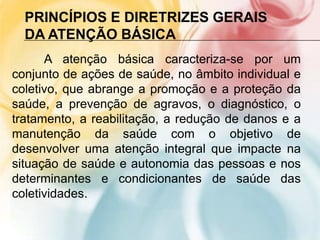 PRINCÍPIOS E DIRETRIZES GERAIS
  DA ATENÇÃO BÁSICA
      A atenção básica caracteriza-se por um
conjunto de ações de saúde, no âmbito individual e
coletivo, que abrange a promoção e a proteção da
saúde, a prevenção de agravos, o diagnóstico, o
tratamento, a reabilitação, a redução de danos e a
manutenção da saúde com o objetivo de
desenvolver uma atenção integral que impacte na
situação de saúde e autonomia das pessoas e nos
determinantes e condicionantes de saúde das
coletividades.
 