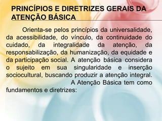 PRINCÍPIOS E DIRETRIZES GERAIS DA
 ATENÇÃO BÁSICA
     Orienta-se pelos princípios da universalidade,
da acessibilidade, do vínculo, da continuidade do
cuidado, da integralidade da atenção, da
responsabilização, da humanização, da equidade e
da participação social. A atenção básica considera
o sujeito em sua singularidade e inserção
sociocultural, buscando produzir a atenção integral.
                        A Atenção Básica tem como
fundamentos e diretrizes:
 