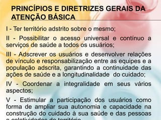 PRINCÍPIOS E DIRETRIZES GERAIS DA
 ATENÇÃO BÁSICA
I - Ter território adstrito sobre o mesmo;
II - Possibilitar o acesso universal e contínuo a
serviços de saúde a todos os usuários;
III - Adscrever os usuários e desenvolver relações
de vínculo e responsabilização entre as equipes e a
população adscrita, garantindo a continuidade das
ações de saúde e a longitudinalidade do cuidado;
IV - Coordenar a integralidade em seus vários
aspectos;
V - Estimular a participação dos usuários como
forma de ampliar sua autonomia e capacidade na
construção do cuidado à sua saúde e das pessoas
 