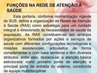 FUNÇÕES NA REDE DE ATENÇÃO À
 SAÚDE
      Esta portaria, conforme normatização vigente
do SUS, define a organização de Redes de Atenção
à Saúde (RAS) como estratégia para um cuidado
integral e direcionado às necessidades de saúde da
população. As RAS constituem-se em arranjos
organizativos formados por ações e serviços de
saúde com diferentes configurações tecnológicas e
missões assistenciais, articulados de forma
complementar e com base territorial e têm diversos
atributos, entre eles, destaca-se: a atenção básica
estruturada como primeiro ponto de atenção e
principal porta de entrada do sistema, constituída
de equipe multidisciplinar.
 