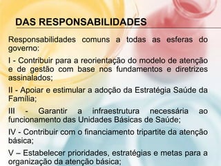 DAS RESPONSABILIDADES
Responsabilidades comuns a todas as esferas do
governo:
I - Contribuir para a reorientação do modelo de atenção
e de gestão com base nos fundamentos e diretrizes
assinalados;
II - Apoiar e estimular a adoção da Estratégia Saúde da
Família;
III - Garantir a infraestrutura necessária            ao
funcionamento das Unidades Básicas de Saúde;
IV - Contribuir com o financiamento tripartite da atenção
básica;
V – Estabelecer prioridades, estratégias e metas para a
organização da atenção básica;
 
