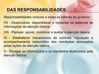 DAS RESPONSABILIDADES
Responsabilidades comuns a todas as esferas do governo:
VII - Desenvolver, disponibilizar e implantar os sistemas de
informações da atenção básica;
VIII - Planejar, apoiar, monitorar e avaliar a atenção básica;
IX - Estabelecer mecanismos de controle, regulação e
acompanhamento sistemático dos resultados alcançados
pelas ações da atenção básica;
X - Divulgar as informações e os resultados alcançados pela
atenção básica;
 