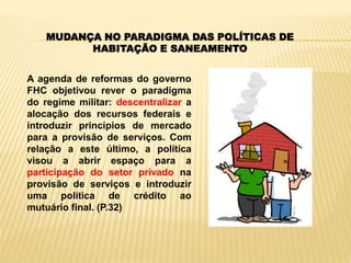 MUDANÇA NO PARADIGMA DAS POLÍTICAS DE
HABITAÇÃO E SANEAMENTO
A agenda de reformas do governo
FHC objetivou rever o paradigma
do regime militar: descentralizar a
alocação dos recursos federais e
introduzir princípios de mercado
para a provisão de serviços. Com
relação a este último, a política
visou a abrir espaço para a
participação do setor privado na
provisão de serviços e introduzir
uma política de crédito ao
mutuário final. (P.32)
 