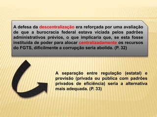 A defesa da descentralização era reforçada por uma avaliação
de que a burocracia federal estava viciada pelos padrões
administrativos prévios, o que implicaria que, se esta fosse
instituída de poder para alocar centralizadamente os recursos
do FGTS, dificilmente a corrupção seria abolida. (P. 32)
A separação entre regulação (estatal) e
provisão (privada ou pública com padrões
privados de eficiência) seria a alternativa
mais adequada. (P. 33)
 