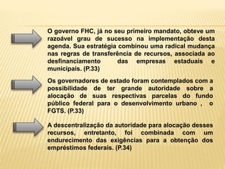 O governo FHC, já no seu primeiro mandato, obteve um
razoável grau de sucesso na implementação desta
agenda. Sua estratégia combinou uma radical mudança
nas regras de transferência de recursos, associada ao
desfinanciamento das empresas estaduais e
municipais. (P.33)
Os governadores de estado foram contemplados com a
possibilidade de ter grande autoridade sobre a
alocação de suas respectivas parcelas do fundo
público federal para o desenvolvimento urbano , o
FGTS. (P.33)
A descentralização da autoridade para alocação desses
recursos, entretanto, foi combinada com um
endurecimento das exigências para a obtenção dos
empréstimos federais. (P.34)
 