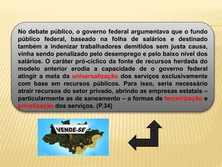 No debate público, o governo federal argumentava que o fundo
público federal, baseado na folha de salários e destinado
também a indenizar trabalhadores demitidos sem justa causa,
vinha sendo penalizado pelo desemprego e pelo baixo nível dos
salários. O caráter pró-cíclico da fonte de recursos herdada do
modelo anterior erodia a capacidade de o governo federal
atingir a meta da universalização dos serviços exclusivamente
com base em recursos públicos. Para isso, seria necessário
atrair recursos do setor privado, abrindo as empresas estatais –
particularmente as de saneamento – a formas de terceirização e
privatização dos serviços. (P.34)
 