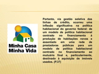 Portanto, via gestão seletiva das
linhas de crédito, ocorreu uma
inflexão significativa na política
habitacional do governo federal: de
um modelo de política habitacional
centrado no financiamento à
produção de habitações novas e
assentado em uma rede de
prestadoras públicas para um
modelo de política habitacional
centrado no financiamento ao
mutuário final e, particularmente,
destinado à aquisição de imóveis
usados. (P.37)
 