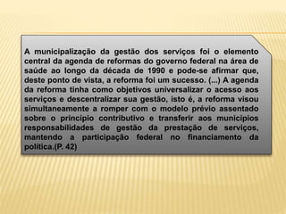 A municipalização da gestão dos serviços foi o elemento
central da agenda de reformas do governo federal na área de
saúde ao longo da década de 1990 e pode-se afirmar que,
deste ponto de vista, a reforma foi um sucesso. (...) A agenda
da reforma tinha como objetivos universalizar o acesso aos
serviços e descentralizar sua gestão, isto é, a reforma visou
simultaneamente a romper com o modelo prévio assentado
sobre o princípio contributivo e transferir aos municípios
responsabilidades de gestão da prestação de serviços,
mantendo a participação federal no financiamento da
política.(P. 42)
 