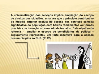 A universalização dos serviços implica ampliação do escopo
de direitos dos cidadãos, uma vez que o princípio contributivo
do modelo anterior excluía do acesso aos serviços camada
significativa da população com baixos rendimentos ou formas
precárias de inserção no mercado de trabalho. Este objetivo da
reforma - ampliar o escopo de beneficiários da política –
seguramente representou um forte incentivo para a adesão
dos municípios ao SUS. (P. 42)
 
