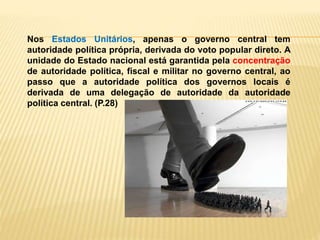 Nos Estados Unitários, apenas o governo central tem
autoridade política própria, derivada do voto popular direto. A
unidade do Estado nacional está garantida pela concentração
de autoridade política, fiscal e militar no governo central, ao
passo que a autoridade política dos governos locais é
derivada de uma delegação de autoridade da autoridade
política central. (P.28)
 