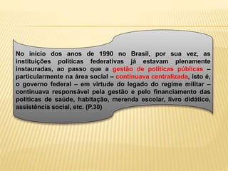 No início dos anos de 1990 no Brasil, por sua vez, as
instituições políticas federativas já estavam plenamente
instauradas, ao passo que a gestão de políticas públicas –
particularmente na área social – continuava centralizada, isto é,
o governo federal – em virtude do legado do regime militar –
continuava responsável pela gestão e pelo financiamento das
políticas de saúde, habitação, merenda escolar, livro didático,
assistência social, etc. (P.30)
 