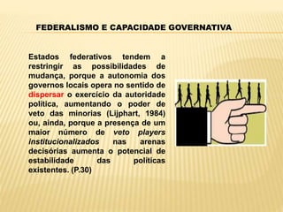 FEDERALISMO E CAPACIDADE GOVERNATIVA
Estados federativos tendem a
restringir as possibilidades de
mudança, porque a autonomia dos
governos locais opera no sentido de
dispersar o exercício da autoridade
política, aumentando o poder de
veto das minorias (Lijphart, 1984)
ou, ainda, porque a presença de um
maior número de veto players
institucionalizados nas arenas
decisórias aumenta o potencial de
estabilidade das políticas
existentes. (P.30)
 