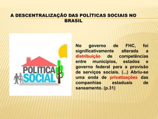 A DESCENTRALIZAÇÃO DAS POLÍTICAS SOCIAIS NO
BRASIL
No governo de FHC, foi
significativamente alterada a
distribuição de competências
entre municípios, estados e
governo federal para a provisão
de serviços sociais. (...) Abriu-se
uma onda de privatizações das
companhias estaduais de
saneamento. (p.31)
 