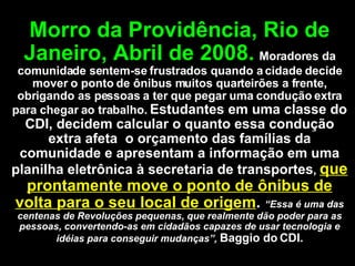 Morro da Providência, Rio de Janeiro, Abril de 2008.   Moradores da comunidade sentem-se frustrados quando a cidade decide mover o ponto de ônibus muitos quarteirões a frente, obrigando as pessoas a ter que pegar uma condução extra para chegar ao trabalho.  Estudantes em uma classe do CDI, decidem calcular o quanto essa condução extra afeta  o orçamento das famílias da comunidade e apresentam a informação em uma planilha eletrônica à secretaria de transportes ,  que prontamente move o ponto de ônibus de volta para o seu local de origem .  “Essa é uma das centenas de Revoluções pequenas, que realmente dão poder para as pessoas, convertendo-as em cidadãos capazes de usar tecnologia e idéias para conseguir mudanças”,  Baggio do CDI. 