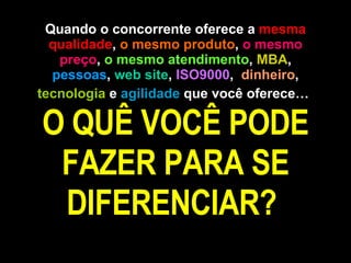 Quando o concorrente oferece a  mesma qualidade ,  o mesmo produto ,  o mesmo preço ,  o mesmo atendimento ,  MBA ,  pessoas ,  web site ,  ISO9000 ,  dinheiro ,  tecnologia  e  agilidade  que você oferece…   O QUÊ VOCÊ PODE FAZER PARA SE DIFERENCIAR?  