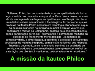 “ A Itautec Philco tem como missão buscar competitividade de forma legal e sólida nos mercados em que atua. Essa busca faz-se por meio da alavancagem de vantagens competitivas e da obtenção de classe mundial nos níveis operacionais e tecnológicos, fazendo com que os produtos da Itautec Philco apresentem tecnologia alinhada com o que há de mais avançado no mercado mundial. Entre os valores que conduzem a missão da Companhia, destaca-se o comprometimento com a participação gerencial - estimulando a permanente melhoria da qualidade de atendimento mercadológico -, o aumento de competitividade, a simplificação, a agilidade e a redução de custo dos processos de maneira integrada, com a visão horizontal dos negócios. Tudo isso deve traduzir-se na melhoria contínua da qualidade de serviços e produtos e comprometimento da empresa com o nível de satisfação dos clientes, investidores, colaboradores e fornecedores.”  A missão da Itautec Philco 