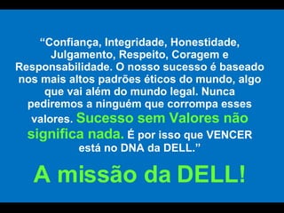 “ Confiança, Integridade, Honestidade, Julgamento, Respeito, Coragem e Responsabilidade.  O nosso sucesso é baseado nos mais altos padrões éticos do mundo, algo que vai além do mundo legal. Nunca pediremos a ninguém que corrompa esses valores.  Sucesso sem Valores não significa nada.   É por isso que VENCER está no DNA da DELL.” A missão da DELL! 