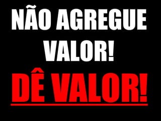 NÃO AGREGUE VALOR! DÊ VALOR! 