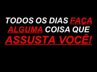 TODOS OS DIAS  FAÇA ALGUMA  COISA QUE  ASSUSTA VOCÊ! 