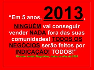 “ Em 5 anos,  2013 ,  NINGUÉM  vai conseguir vender  NADA   fora das suas comunidades!  TODOS OS NEGÓCIOS   serão feitos por  INDICAÇÃO!  TODOS!”  Ricardo Jordão Magalhães, todos os dias de 2008 