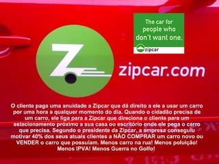 O cliente paga uma anuidade a Zipcar que dá direito a ele a usar um carro por uma hora a qualquer momento do dia. Quando o cidadão precisa de um carro, ele liga para a Zipcar que direciona o cliente para um estacionamento próximo a sua casa ou escritório onde ele pega o carro que precisa. Segundo o presidente da Zipcar, a empresa conseguiu motivar 40% dos seus atuais clientes a NÃO COMPRAR um carro novo ou VENDER o carro que possuiam. Menos carro na rua! Menos poluição! Menos IPVA! Menos Guerra no Golfo!  